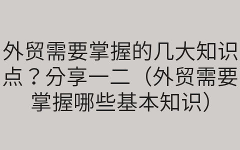 外貿(mào)需要掌握的幾大知識點？分享一二（外貿(mào)需要掌握哪些基本知識）