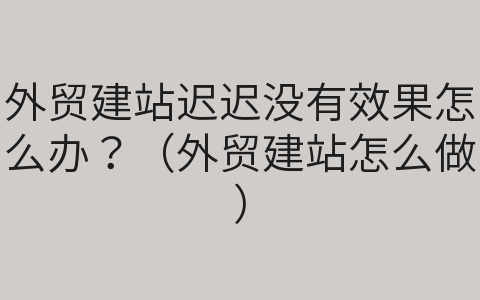 外貿(mào)建站遲遲沒有效果怎么辦？（外貿(mào)建站怎么做）