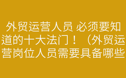 外貿(mào)運營人員 必須要知道的十大法門?。ㄍ赓Q(mào)運營崗位人員需要具備哪些知識與能力）